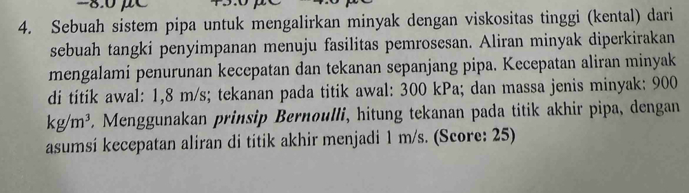 -8.0 μC
4. Sebuah sistem pipa untuk mengalirkan minyak dengan viskositas tinggi (kental) dari 
sebuah tangki penyimpanan menuju fasilitas pemrosesan. Aliran minyak diperkirakan 
mengalamí penurunan kecepatan dan tekanan sepanjang pipa. Kecepatan aliran minyak 
di titik awal: 1,8 m/s; tekanan pada titik awal: 300 kPa; dan massa jenis minyak: 900
kg/m^3. Menggunakan prinsip Bernoulli, hitung tekanan pada titik akhir pipa, dengan 
asumsí kecepatan aliran di titik akhir menjadi 1 m/s. (Score: 25)