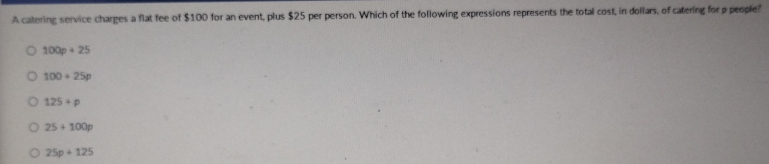 A catering service charges a flat fee of $100 for an event, plus $25 per person. Which of the following expressions represents the total cost, in dollars, of catering for p people?
100p+25
100+25p
125+p
25+100p
25p+125