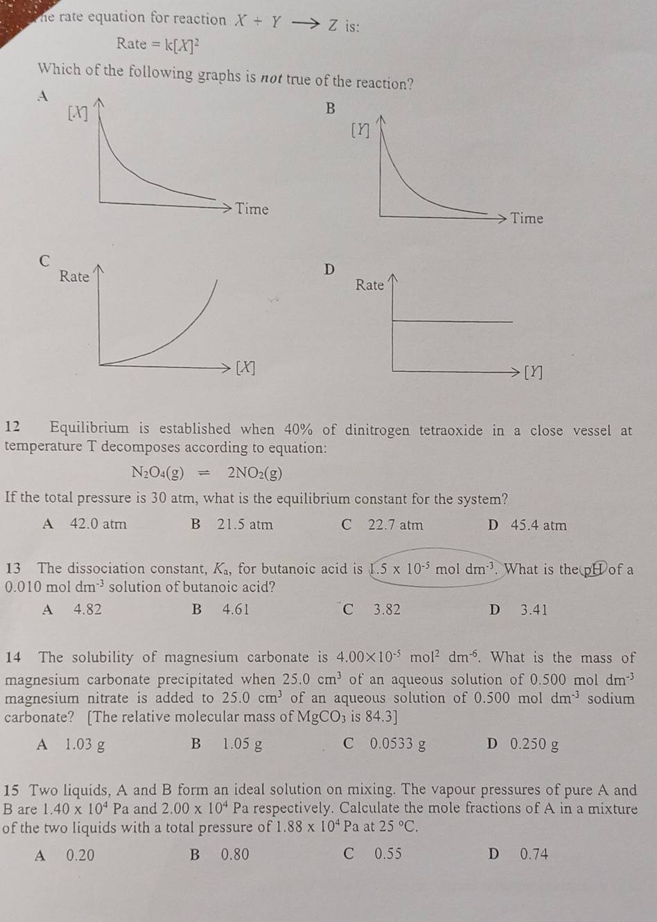 he rate equation for reaction X+Yto Z is:
Rate =k[X]^2
Which of the following graphs is not true of the reaction?
A
B
D
Rate
[Y]
12 Equilibrium is established when 40% of dinitrogen tetraoxide in a close vessel at
temperature T decomposes according to equation:
N_2O_4(g)leftharpoons 2NO_2(g)
If the total pressure is 30 atm, what is the equilibrium constant for the system?
A 42.0 atm B 21.5 atm C 22.7 atm D 45.4 atm
13 The dissociation constant, K_a , for butanoic acid is 1.5* 10^(-5) m oldm^(-3). What is the pH of a
0.010moldm^(-3) solution of butanoic acid?
A 4.82 B 4.61 C 3.82 D 3.41
14 The solubility of magnesium carbonate is 4.00* 10^(-5)mol^2dm^(-6). What is the mass of
magnesium carbonate precipitated when 25.0cm^3 of an aqueous solution of 0.500 mol dm^(-3)
magnesium nitrate is added to 25.0cm^3 of an aqueous solution of 0.500 mol dm^(-3) sodium
carbonate? [The relative molecular mass of MgCO_3 is 84.3]
A 1.03 g B 1.05 g C 0.0533 g D 0.250 g
15 Two liquids, A and B form an ideal solution on mixing. The vapour pressures of pure A and
B are 1.40* 10^4Pa and 2.00* 10^4 Pa respectively. Calculate the mole fractions of A in a mixture
of the two liquids with a total pressure of 1.88* 10^4Pa at 25°C.
A 0.20 B 0.80 C 0.55 D 0.74