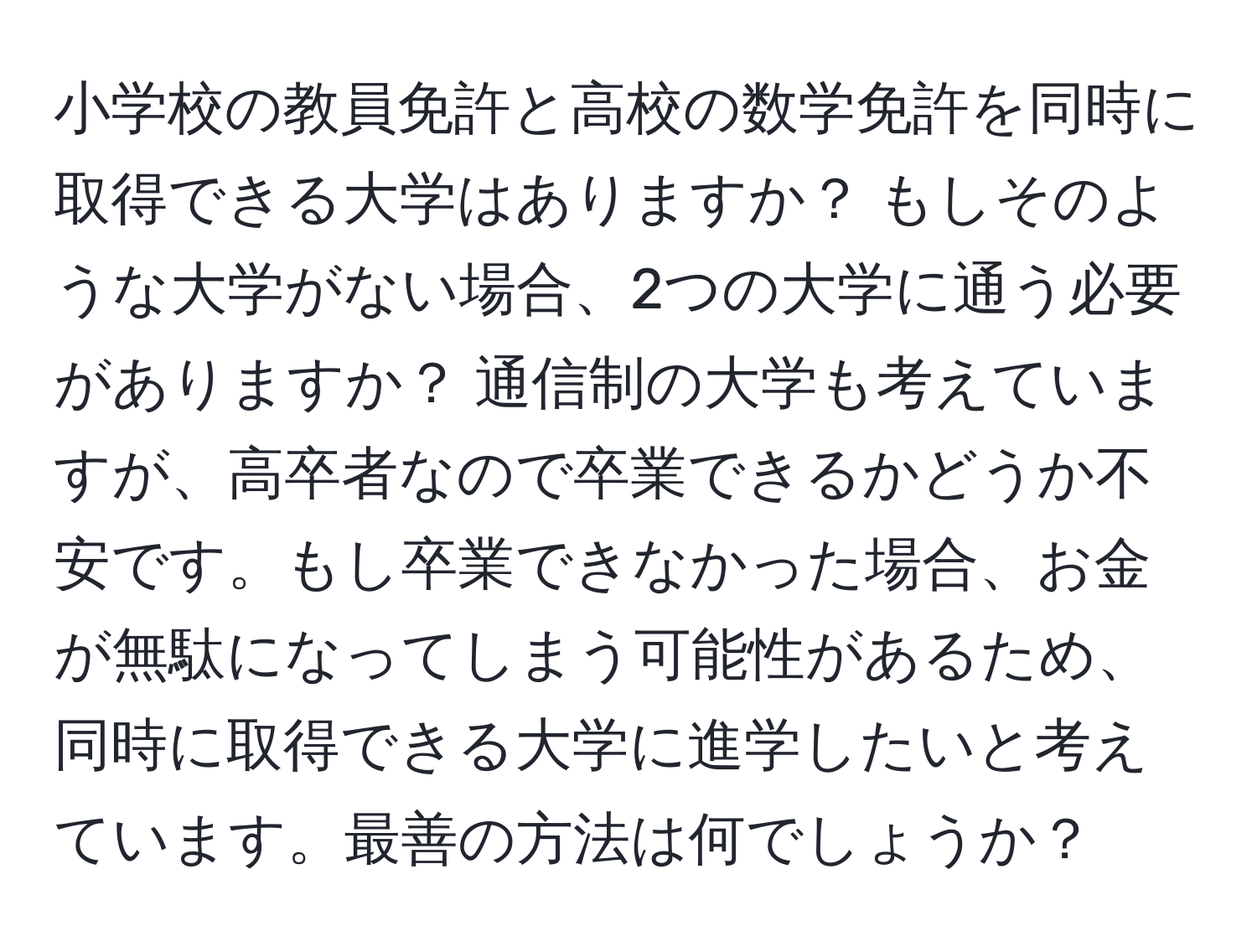 小学校の教員免許と高校の数学免許を同時に取得できる大学はありますか？ もしそのような大学がない場合、2つの大学に通う必要がありますか？ 通信制の大学も考えていますが、高卒者なので卒業できるかどうか不安です。もし卒業できなかった場合、お金が無駄になってしまう可能性があるため、同時に取得できる大学に進学したいと考えています。最善の方法は何でしょうか？