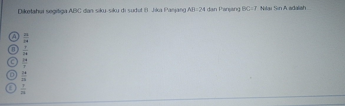 Diketahui segitiga ABC dan siku-siku di sudut B. Jika Panjang AB=24 dan Panjang BC=7. Nilai SinA adalah
A  25/24 
B  7/24 
C  24/7 
D  24/25 
E  7/25 