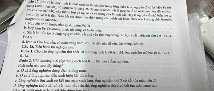 Cầu 17. Iron (Sắt) hay thiết là một nguyên tổ hóa học trong bảng tuần hoàn nguyên tố có ký hiệu Fe (từ
tiếng Latinh ferrum), số nguyên tử băng 26. Trong tự nhiên, sắt là nguyên tổ có nhiều trên trái đất (chiếm
5% của vô trái đất), cầu thành lớp vỏ ngoài và vô trong của lõi trái đất. Đây là nguyên tổ phổ biển thứ tự
trong lớp vô trái đất. Hầu hết sắt được tìm thấy trong các oxide sắt khác nhau như khoáng chất hematit,
Magnetite và taconite.
a. Nguyên tử Fe thuộc chu kỳ 4, nhóm VIIIB
b. Hợp kim Fe-Cr không bị gi, rất cứng và bị ăn mòn.
c. Sắt ít khi tồn tại ở dạng nguyên chất, sắt chủ yếu tìm thấy trong các hợp chất oxide sắt như FeO, Fe₂O3.
Fe3O4
d. Iron là kim loại rắn, có màu trắng xám, có tính dẻo nên dễ rèn, dát mông, kéo sợi.
Câu 18. Tiến hành thí nghiệm sau:
Bước 1. Cho vào ống nghiệm thứ nhất 10 ml dung dịch CuSO₄0,1M, ống nghiệm thứ hai 10 ml FeCl
0,1M.
Bước 2. Nhỏ khoảng 4-6 giọt dung dịch NaOH 0,1M vào 2 ống nghiệm.
Phát biểu nào sau đây đúng?
a. Ở cả 2 ống nghiệm dung dịch không màu.
b. Ở cả 2 ống nghiệm đều xuất hiện kết tủa trắng.
c. Ông nghiệm thứ xuất có kết tủa màu xanh lam, ống nghiệm thứ 2 có kết tủa màu nâu đỏ.
d. Ông nghiệm thứ xuất có kết tủa màu nâu đỏ, ống nghiệm thứ 2 có kết tủa màu xanh lam.
1 0  Mỗi nhát hiệ dới đầu đúng hau gại2