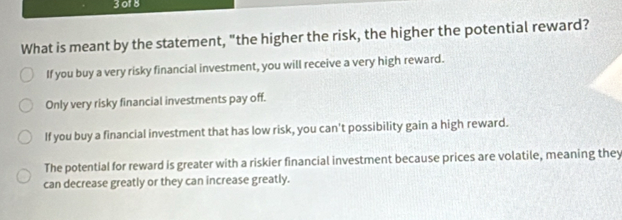 3018
What is meant by the statement, "the higher the risk, the higher the potential reward?
If you buy a very risky financial investment, you will receive a very high reward.
Only very risky financial investments pay off.
If you buy a financial investment that has low risk, you can't possibility gain a high reward.
The potential for reward is greater with a riskier financial investment because prices are volatile, meaning they
can decrease greatly or they can increase greatly.