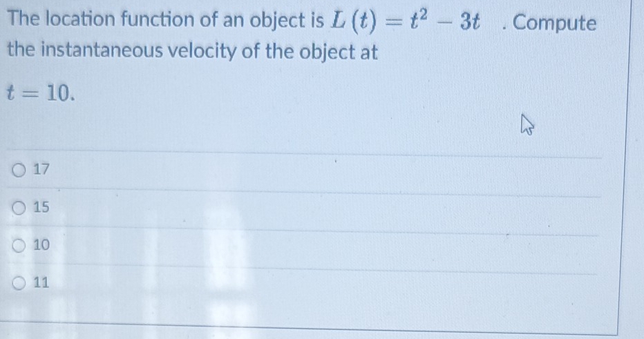 The location function of an object is L(t)=t^2-3t. Compute
the instantaneous velocity of the object at
t=10.
17
15
10
11