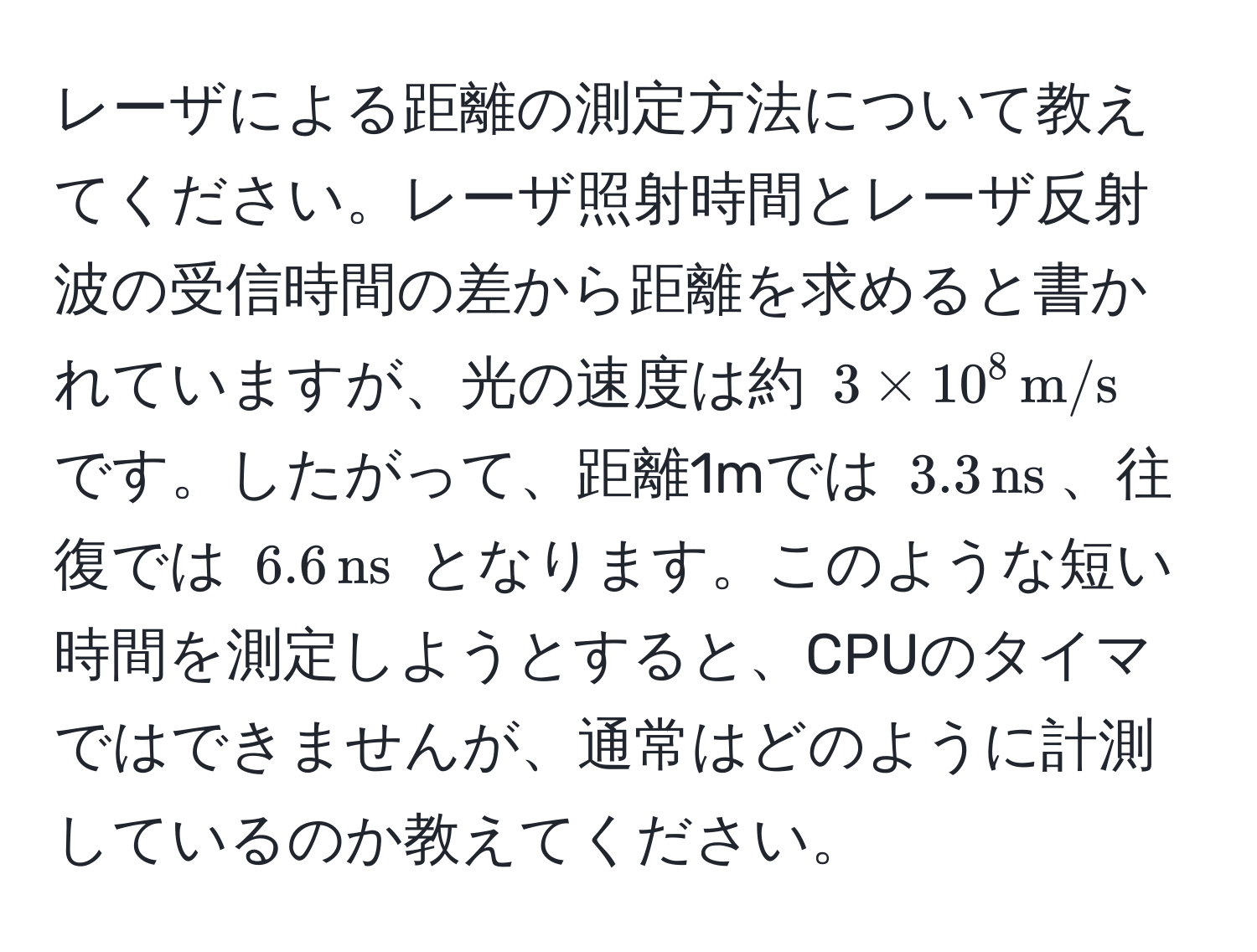 レーザによる距離の測定方法について教えてください。レーザ照射時間とレーザ反射波の受信時間の差から距離を求めると書かれていますが、光の速度は約 $3 * 10^(8, m/s)$ です。したがって、距離1mでは $3.3, ns$、往復では $6.6, ns$ となります。このような短い時間を測定しようとすると、CPUのタイマではできませんが、通常はどのように計測しているのか教えてください。