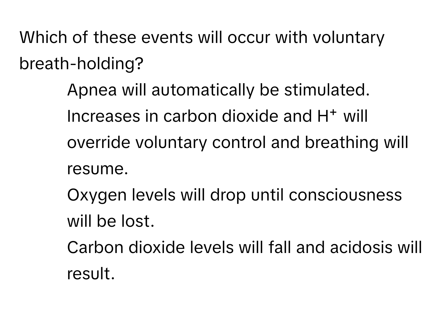 Which of these events will occur with voluntary breath-holding?

1) Apnea will automatically be stimulated. 
2) Increases in carbon dioxide and H⁺ will override voluntary control and breathing will resume. 
3) Oxygen levels will drop until consciousness will be lost. 
4) Carbon dioxide levels will fall and acidosis will result.