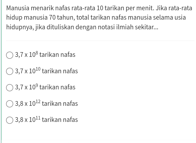 Manusia menarik nafas rata-rata 10 tarikan per menit. Jika rata-rata
hidup manusia 70 tahun, total tarikan nafas manusia selama usia
hidupnya, jika dituliskan dengan notasi ilmiah sekitar...
3,7* 10^8 tarikan nafas
3,7* 10^(10) tarikan nafas
3,7* 10^9 tarikan nafas
3,8* 10^(12) tarikan nafas
3,8* 10^(11) tarikan nafas