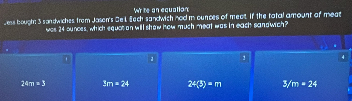 Write an equation:
Jess bought 3 sandwiches from Jason's Deli. Each sandwich had m ounces of meat. If the total amount of meat
was 24 ounces, which equation will show how much meat was in each sandwich?
1
2
,
4
24m=3
3m=24
24(3)=m
3/m=24