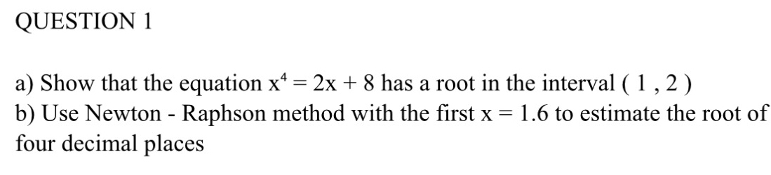 Show that the equation x^4=2x+8 has a root in the interval (1,2)
b) Use Newton - Raphson method with the first x=1.6 to estimate the root of 
four decimal places