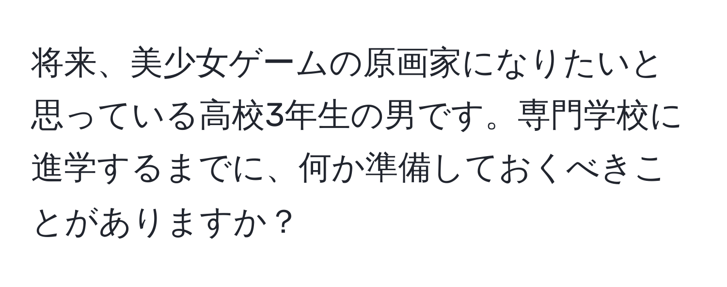 将来、美少女ゲームの原画家になりたいと思っている高校3年生の男です。専門学校に進学するまでに、何か準備しておくべきことがありますか？