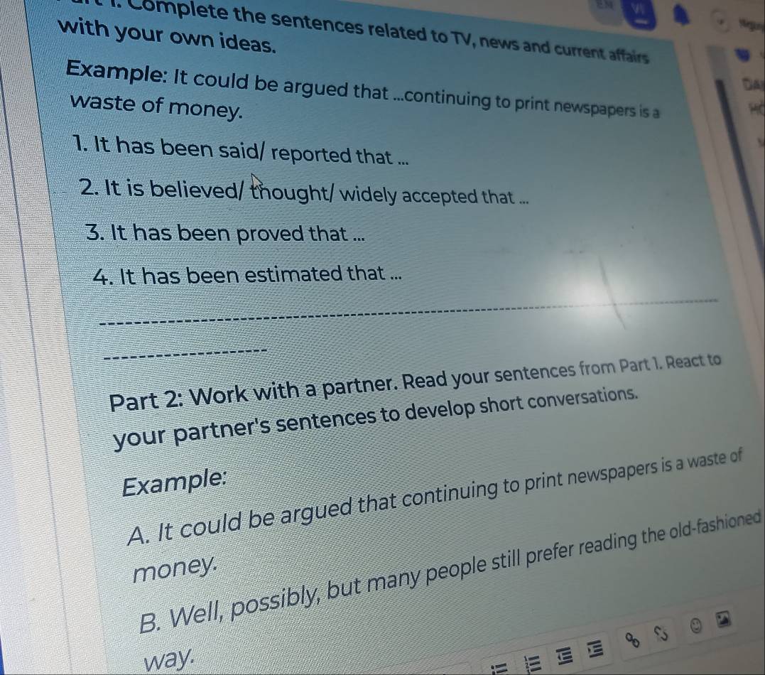 Complete the sentences related to TV, news and current affairs 
with your own ideas. 
Dây 
Example: It could be argued that ...continuing to print newspapers is a 
waste of money. 
1. It has been said/ reported that ... 
2. It is believed/ thought/ widely accepted that ... 
3. It has been proved that ... 
4. It has been estimated that ... 
_ 
_ 
Part 2: Work with a partner. Read your sentences from Part 1. React to 
your partner's sentences to develop short conversations. 
Example: 
A. It could be argued that continuing to print newspapers is a waste of 
B. Well, possibly, but many people still prefer reading the old-fashioned 
money. 
way.