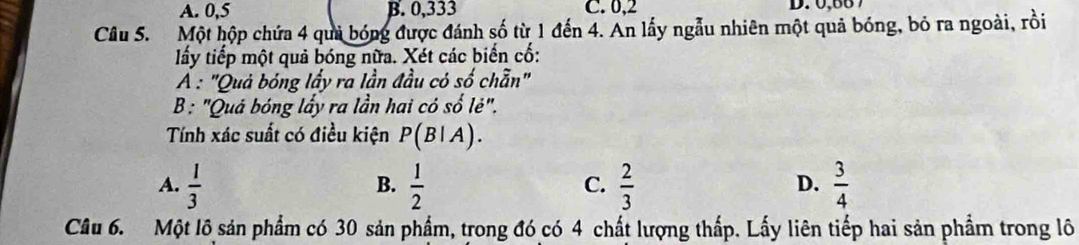 A. 0, 5 B. 0,333 C. 0,2 D. 0,86 7
Câu 5. Một hộp chứa 4 quả bóng được đánh số từ 1 đến 4. An lấy ngẫu nhiên một quả bóng, bỏ ra ngoài, rồi
lấy tiếp một quả bóng nữa. Xét các biến cố:
A : "Quả bóng lấy ra lần đầu có số chẵn"
B : "Quả bóng lấy ra lần hai có số lẻ".
Tính xác suất có điều kiện P(B|A).
A.  1/3   1/2   2/3   3/4 
B.
C.
D.
Câu 6. Một lô sản phẩm có 30 sản phẩm, trong đó có 4 chất lượng thấp. Lấy liên tiếp hai sản phẩm trong lô