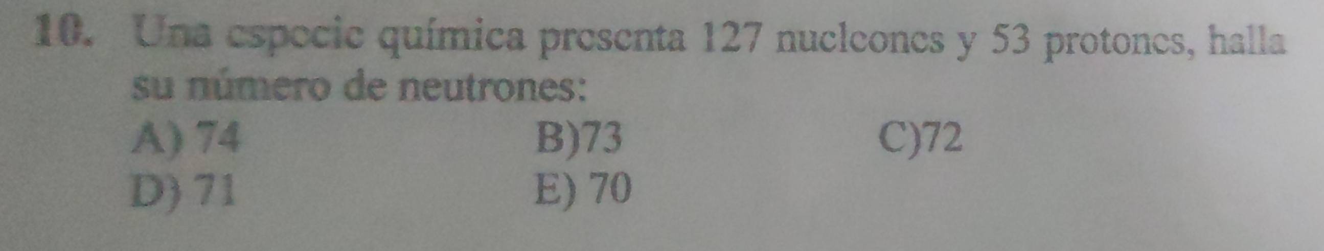 Una especie química presenta 127 nucleones y 53 protones, halla
su número de neutrones:
A) 74 B) 73 C) 72
D) 71 E) 70