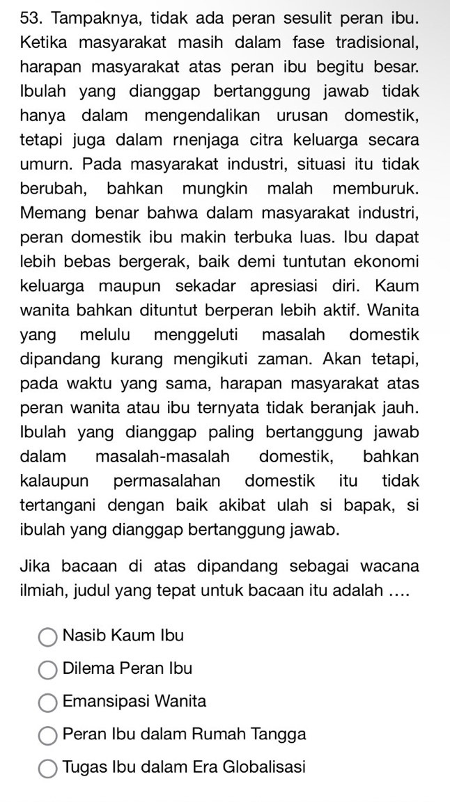 Tampaknya, tidak ada peran sesulit peran ibu.
Ketika masyarakat masih dalam fase tradisional,
harapan masyarakat atas peran ibu begitu besar.
Ibulah yang dianggap bertanggung jawab tidak
hanya dalam mengendalikan urusan domestik,
tetapi juga dalam rnenjaga citra keluarga secara
umurn. Pada masyarakat industri, situasi itu tidak
berubah, bahkan mungkin malah memburuk.
Memang benar bahwa dalam masyarakat industri,
peran domestik ibu makin terbuka luas. Ibu dapat
lebih bebas bergerak, baik demi tuntutan ekonomi
keluarga maupun sekadar apresiasi diri. Kaum
wanita bahkan dituntut berperan lebih aktif. Wanita
yang melulu menggeluti masalah domestik
dipandang kurang mengikuti zaman. Akan tetapi,
pada waktu yang sama, harapan masyarakat atas
peran wanita atau ibu ternyata tidak beranjak jauh.
Ibulah yang dianggap paling bertanggung jawab
dalam masalah-masalah domestik, bahkan
kalaupun permasalahan domestik itu tidak
tertangani dengan baik akibat ulah si bapak, si
ibulah yang dianggap bertanggung jawab.
Jika bacaan di atas dipandang sebagai wacana
ilmiah, judul yang tepat untuk bacaan itu adalah ....
Nasib Kaum Ibu
Dilema Peran Ibu
Emansipasi Wanita
Peran Ibu dalam Rumah Tangga
Tugas Ibu dalam Era Globalisasi