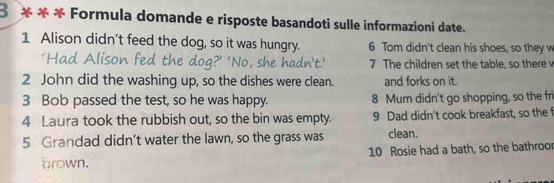 3 * * * Formula domande e risposte basandoti sulle informazioni date. 
1 Alison didn’t feed the dog, so it was hungry. 6 Tom didn't clean his shoes, so they w 
7 The children set the table, so there v 
2 John did the washing up, so the dishes were clean. and forks on it. 
3 Bob passed the test, so he was happy. 8 Mum didn't go shopping, so the fri 
4 Laura took the rubbish out, so the bin was empty. 9 Dad didn't cook breakfast, so the f 
5 Grandad didn’t water the lawn, so the grass was clean. 
brown. 10 Rosie had a bath, so the bathroor