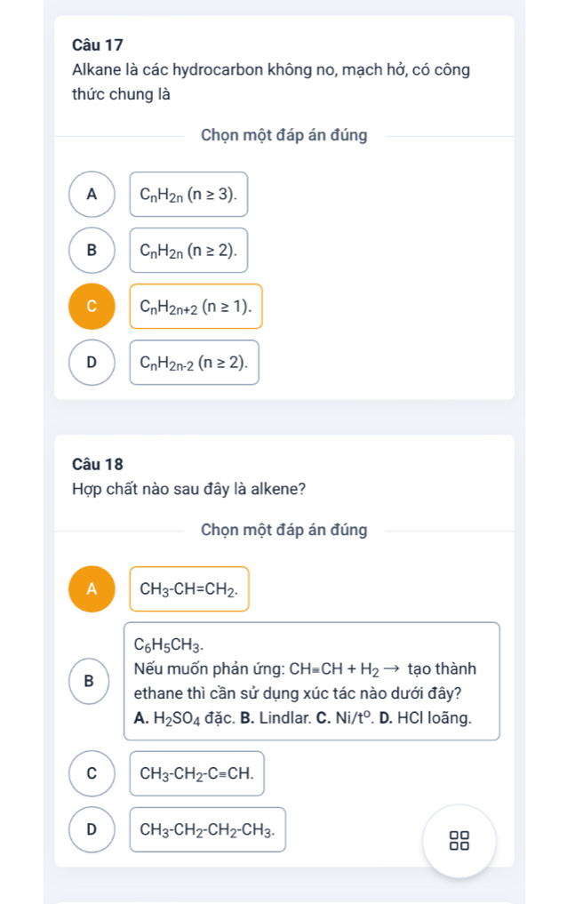 Alkane là các hydrocarbon không no, mạch hở, có công
thức chung là
Chọn một đáp án đúng
A C_nH_2n(n≥ 3).
B C_nH_2n(n≥ 2).
C_nH_2n+2(n≥ 1).
D C_nH_2n-2(n≥ 2). 
Câu 18
Hợp chất nào sau đây là alkene?
Chọn một đáp án đúng
A CH_3-CH=CH_2.
C_6H_5CH_3. 
B Nếu muốn phản ứng: CHequiv CH+H_2 tạo thành
ethane thì cần sử dụng xúc tác nào dưới đây?
A. H_2SO_4 ddc :. B. Lindlar. C. Ni/t°. D. HCl loãng.
C CH_3-CH_2-C=CH.
D CH_3-CH_2-CH_2-CH_3.