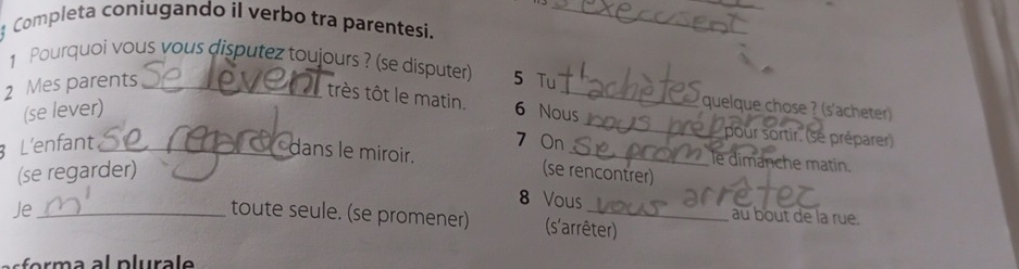 Completa coniugando il verbo tra parentesi._ 
1 Pourquoi vous vous disputez toujours ? (se disputer)
2 Mes parents _5 Tu_ 
très tôt le matin. 
_ 
quelque chose ? (s'acheter) 
(se lever) 6 Nous 
L'enfant_ 7 On_ 
pour sortir. (se préparer) 
dans le miroir. 
le dimanche matin. 
(se regarder) (se rencontrer) 
8 Vous au bout de la rue. 
Je_ toute seule. (se promener) (s'arrêter) 
prm a al plura l