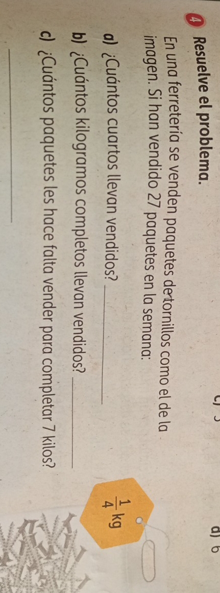 Resuelve el problema. 
d) 6
En una ferretería se venden paquetes de tornillos como el de la 
imagen. Si han vendido 27 paquetes en la semana: 
) ¿Cuántos cuartos llevan vendidos?_
 1/4 kg
b)¿Cuántos kilogramos completos llevan vendidos?_ 
c) ¿Cuántos paquetes les hace falta vender para completar 7 kilos? 
_