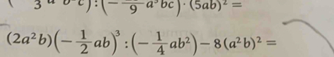 3ubc):(-frac 9a^3bc)· (5ab)^2=
(2a^2b)(- 1/2 ab)^3:(- 1/4 ab^2)-8(a^2b)^2=