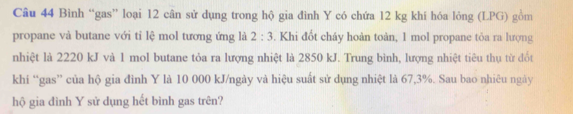 Bình “gas” loại 12 cân sử dụng trong hộ gia đình Y có chứa 12 kg khí hóa lỏng (LPG) gồm 
propane và butane với tỉ lệ mol tương ứng là 2:3. Khi đốt cháy hoàn toàn, 1 mol propane tỏa ra lượng 
nhiệt là 2220 kJ và 1 mol butane tỏa ra lượng nhiệt là 2850 kJ. Trung bình, lượng nhiệt tiêu thụ từ đốt 
khi “gas” của hộ gia đình Y là 10 000 kJ/ngày và hiệu suất sử dụng nhiệt là 67,3%. Sau bao nhiêu ngày 
hộ gia đình Y sử dụng hết bình gas trên?