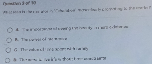 What idea is the narrator in "Exhalation" most clearly promoting to the reader?
A. The importance of seeing the beauty in mere existence
B. The power of memories
C. The value of time spent with family
D. The need to live life without time constraints