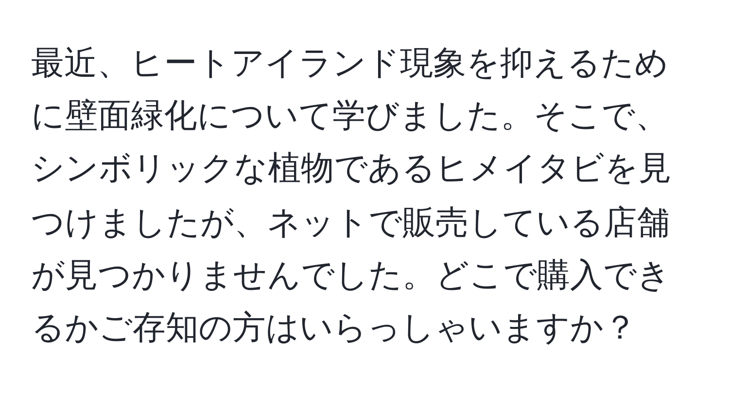 最近、ヒートアイランド現象を抑えるために壁面緑化について学びました。そこで、シンボリックな植物であるヒメイタビを見つけましたが、ネットで販売している店舗が見つかりませんでした。どこで購入できるかご存知の方はいらっしゃいますか？