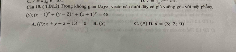 C. V=π J_0e AA D. v=∈t _0e^(-x)ax. 
Câu 10. ( TD1.2) Trong không gian Oxyz, vectơ nào dưới đây có giá vuông góc với mặt phẳng
(5): (x-1)^2+(y-2)^2+(z+1)^2=45
A. (P):x+y-z-13=0 B. (5) C. (P) D. vector d=(3;2;0)