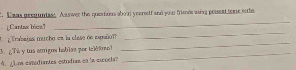 Unas preguntas; Answer the questions about yourself and your friends using present tense verbs 
_ 
¿Cantas bien? 
_ 
2. Trabajas mucho en la clase de español? 
3.¿Tú y tus amigos hablan por teléfono? 
_ 
4. ¿Los estudiantes estudian en la escuela? 
_