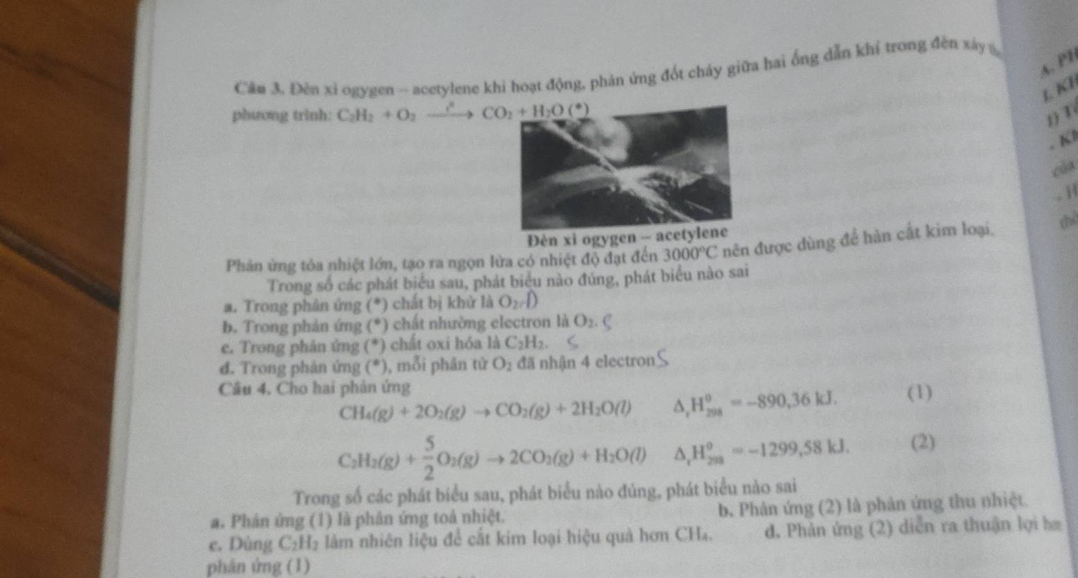 A. PB
Câu 3. Đèn xỉ ogygen -- acetylene khi hoạt động, phản ứng đốt cháy giữa hai ống dẫn khí trong đèn xây 
L KI
phương trinh: C_2H_2+O_2xrightarrow ?^circ CO_2+H_2O(^circ )
1) T
. Kl
cùa
. H
Đèn xi ogygen 
Phản ứng tỏa nhiệt lớn, tạo ra ngọn lửa có nhiệt độ đạt đến 3000°C nên được dùng để hàn cắt kim loại, chể
Trong số các phát biểu sau, phát biểu nào đúng, phát biểu nào sai
a. Trong phân ứng (*) chất bị khử là O_2
b. Trong phản ứng (*) chất nhường electron là O_2
e. Trong phản ứng (*) chất oxi hóa là C_2H_2.
đ. Trong phản ứng (^circ ) , mỗi phân tử O_2 đã nhận 4 electron
Câu 4. Cho hai phản ứng
CH_4(g)+2O_2(g)to CO_2(g)+2H_2O(l) △ _rH_(298)^o=-890,36kJ. (1)
C_2H_2(g)+ 5/2 O_2(g)to 2CO_2(g)+H_2O(l) △ _rH_(298)^o=-1299,58kJ. (2)
Trong số các phát biểu sau, phát biểu nào đúng, phát biểu nào sai
a. Phản ứng (1) là phân ứng toả nhiệt. b. Phản ứng (2) là phản ứng thu nhiệt
e. Dùng C_2H_2 làm nhiên liệu để cắt kim loại hiệu quả hơn CHa. đ. Phản ứng (2) diễn ra thuận lợi hæ
phân ứng (1)