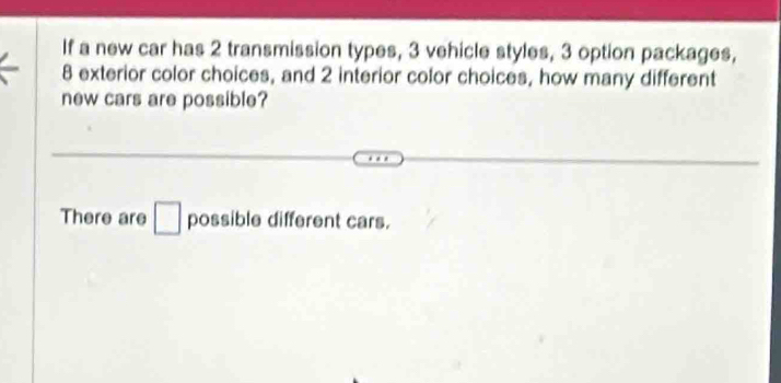 If a new car has 2 transmission types, 3 vehicle styles, 3 option packages,
8 exterior color choices, and 2 interior color choices, how many different 
new cars are possible? 
There are □ possible different cars.