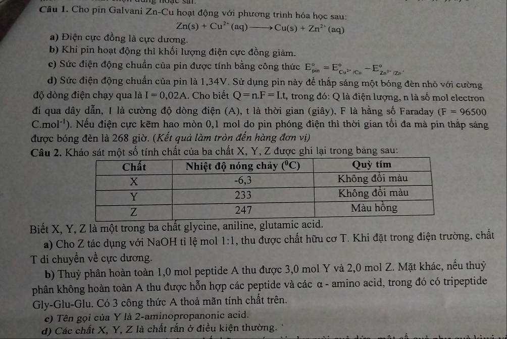 Cho pin Galvani Zn-Cu hoạt động với phương trình hóa học sau:
Zn(s)+Cu^(2+)(aq)to Cu(s)+Zn^(2+)(aq)
a) Điện cực đồng là cực dương.
b) Khi pin hoạt động thì khối lượng điện cực đồng giảm.
c) Sức điện động chuẩn của pin được tính bằng công thức E_(pin)°=E_Cu^(2+)/Cu^circ -E_Zn^(2+)/Zn^circ .
d) Sức điện động chuẩn của pin là 1,34V. Sử dụng pin này để thắp sáng một bóng đèn nhỏ với cường
độ dòng điện chạy qua là I=0,02A.. Cho biết Q=n.F=Lt :, trong đó: Q là điện lượng, n là số mol electron
đi qua dây dẫn, I là cường độ dòng điện (A), t là thời gian (giây), F là hằng số Faraday (F=96500
C.mol*'). Nếu điện cực kẽm hao mòn 0,1 mol do pin phóng điện thì thời gian tối đa mà pin thắp sáng
được bóng đèn là 268 giờ. (Kết quả làm tròn đến hàng đơn vị)
Câu 2. Khảo sát một số tính chất của ba chất X, Y, Z được ghi lại trong bảng sau:
Biết X, Y, Z là một trong ba chất glycine, aniline, glutamic 
a) Cho Z tác dụng với NaOH tỉ lệ mol 1:1 , thu được chất hữu cơ T. Khi đặt trong điện trường, chất
T di chuyền về cực dương.
b) Thuỷ phân hoàn toàn 1,0 mol peptide A thu được 3,0 mol Y và 2,0 mol Z. Mặt khác, nếu thuỷ
phân không hoàn toàn A thu được hỗn hợp các peptide và các α - amino acid, trong đó có tripeptide
Gly-Glu-Glu. Có 3 công thức A thoả mãn tính chất trên.
c) Tên gọi của Y là 2-aminopropanonic acid.
d) Các chất X, Y, Z là chất rắn ở điều kiện thường.