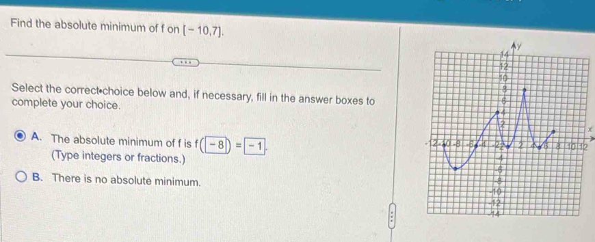 Find the absolute minimum of f on [-10,7]. 
Select the correct choice below and, if necessary, fill in the answer boxes to
complete your choice.
A. The absolute minimum of f is f(-8)=-1. 
(Type integers or fractions.)
B. There is no absolute minimum.