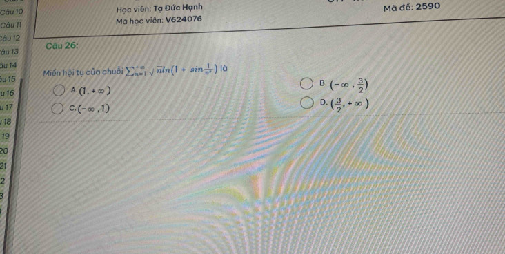 Học viên: Tạ Đức Hạnh Mã để: 2590
Câu 11 Mã học viên: V624076
Câu 12
âu 13 Câu 26:
âu 14
ău 15 Miến hội tụ của chuỗi sumlimits _(n=1)^(+∈fty)sqrt(n)ln (1+sin  1/n^n ) là
B. (-∈fty , 3/2 )
u 16 A. (1,+∈fty )
u 17 C. (-∈fty ,1)
D. ( 3/2 ,+∈fty )
18
19
20
21
2