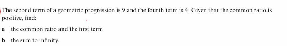 The second term of a geometric progression is 9 and the fourth term is 4. Given that the common ratio is 
positive, find: 
a the common ratio and the first term 
b the sum to infinity.