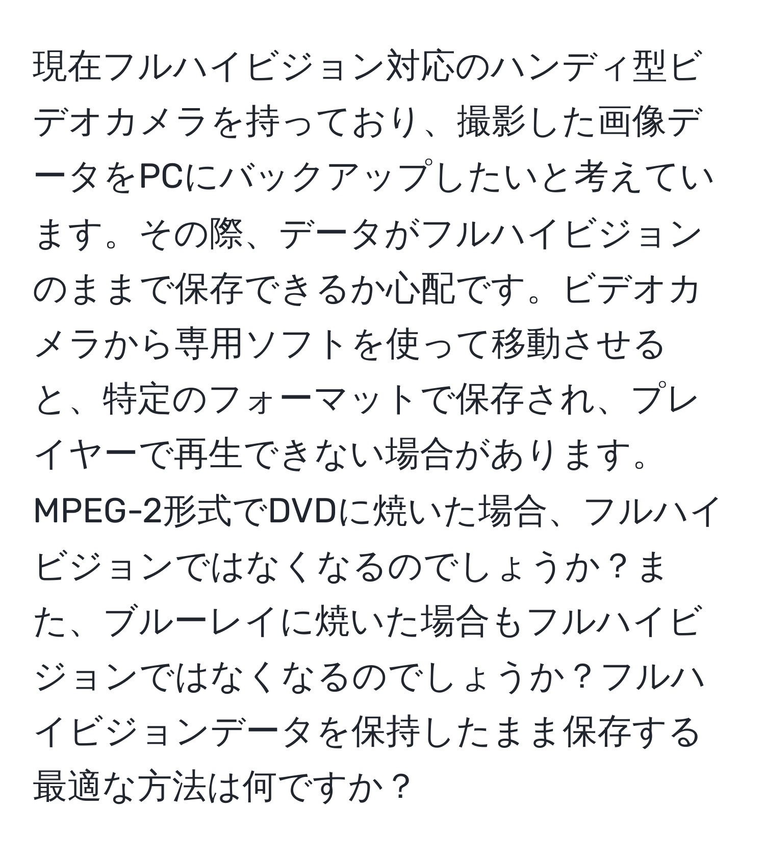 現在フルハイビジョン対応のハンディ型ビデオカメラを持っており、撮影した画像データをPCにバックアップしたいと考えています。その際、データがフルハイビジョンのままで保存できるか心配です。ビデオカメラから専用ソフトを使って移動させると、特定のフォーマットで保存され、プレイヤーで再生できない場合があります。MPEG-2形式でDVDに焼いた場合、フルハイビジョンではなくなるのでしょうか？また、ブルーレイに焼いた場合もフルハイビジョンではなくなるのでしょうか？フルハイビジョンデータを保持したまま保存する最適な方法は何ですか？