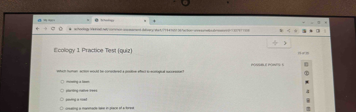 My App s Schoology
schoology.kleinisd.net/common-assessment-delivery/start/7194165136?action=onresume&submissionId=1337971508
Ecology 1 Practice Test (quiz) 15 of 20
POSSIBLE POINTS: 5
Which human action would be considered a positive effect to ecological succession?
mowing a lawn
planting native trees
paving a road
creating a manmade lake in place of a forest