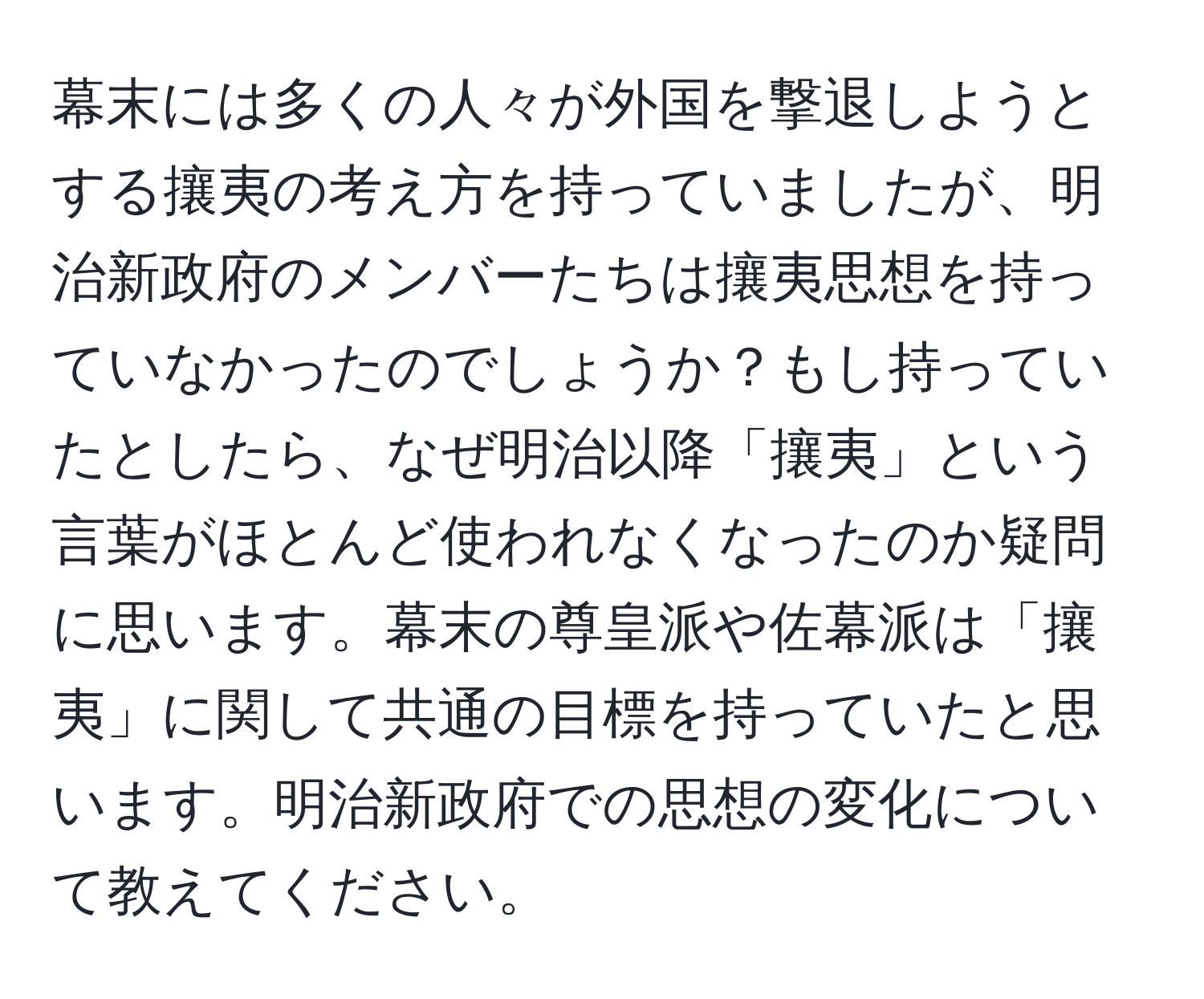 幕末には多くの人々が外国を撃退しようとする攘夷の考え方を持っていましたが、明治新政府のメンバーたちは攘夷思想を持っていなかったのでしょうか？もし持っていたとしたら、なぜ明治以降「攘夷」という言葉がほとんど使われなくなったのか疑問に思います。幕末の尊皇派や佐幕派は「攘夷」に関して共通の目標を持っていたと思います。明治新政府での思想の変化について教えてください。