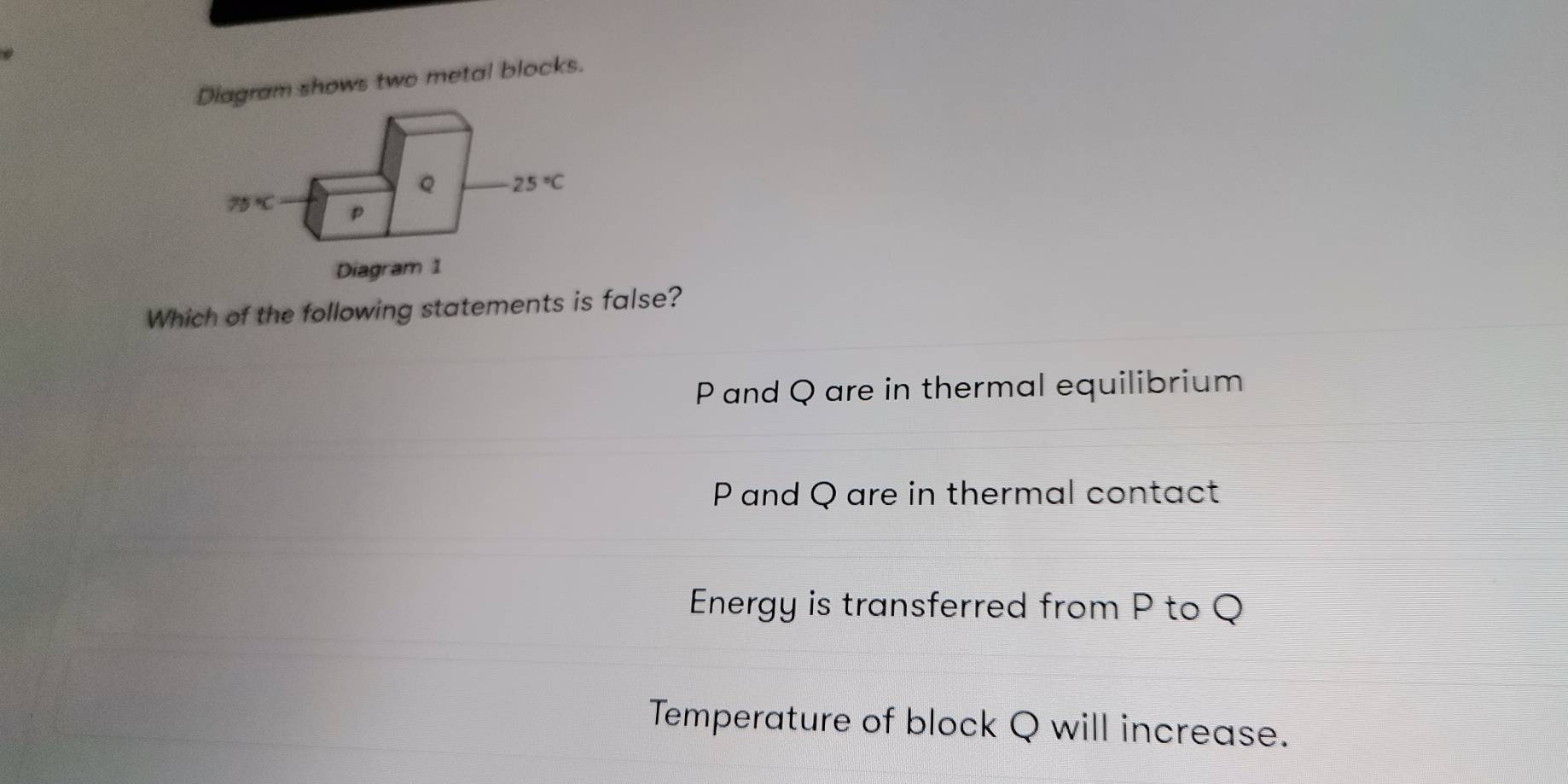 agram shows two metal blocks.
Which of the following statements is false?
P and Q are in thermal equilibrium
Pand Q are in thermal contact
Energy is transferred from P to Q
Temperature of block Q will increase.