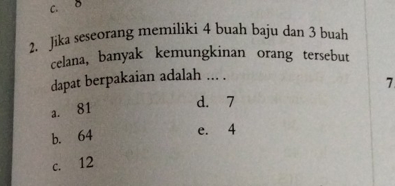 D
2. Jika seseorang memiliki 4 buah baju dan 3 buah
celana, banyak kemungkinan orang tersebut
dapat berpakaian adalah ... .
7
a. 81
d. 7
b. 64
e. 4
c. 12