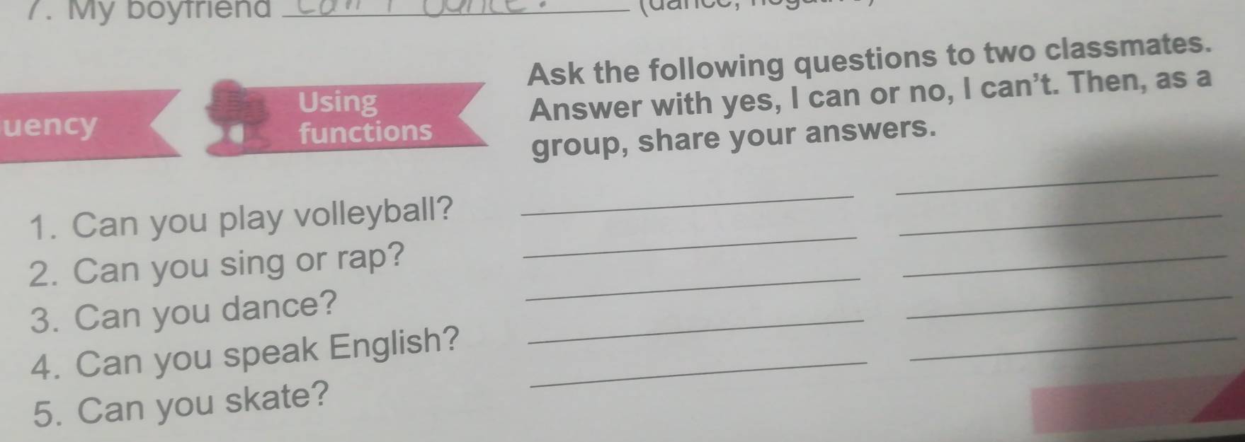 My boyfriena 
_ 
Ask the following questions to two classmates. 
Using 
Answer with yes, I can or no, I can't. Then, as a 
uency functions 
group, share your answers. 
_ 
_ 
_ 
_ 
_ 
1. Can you play volleyball? 
2. Can you sing or rap?_ 
_ 
3. Can you dance?_ 
_ 
4. Can you speak English?_ 
5. Can you skate?