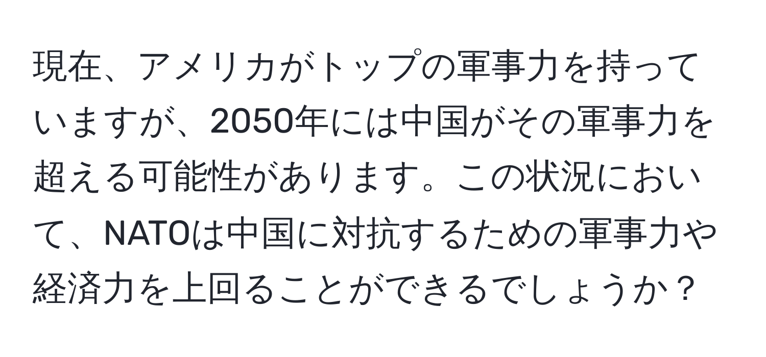 現在、アメリカがトップの軍事力を持っていますが、2050年には中国がその軍事力を超える可能性があります。この状況において、NATOは中国に対抗するための軍事力や経済力を上回ることができるでしょうか？