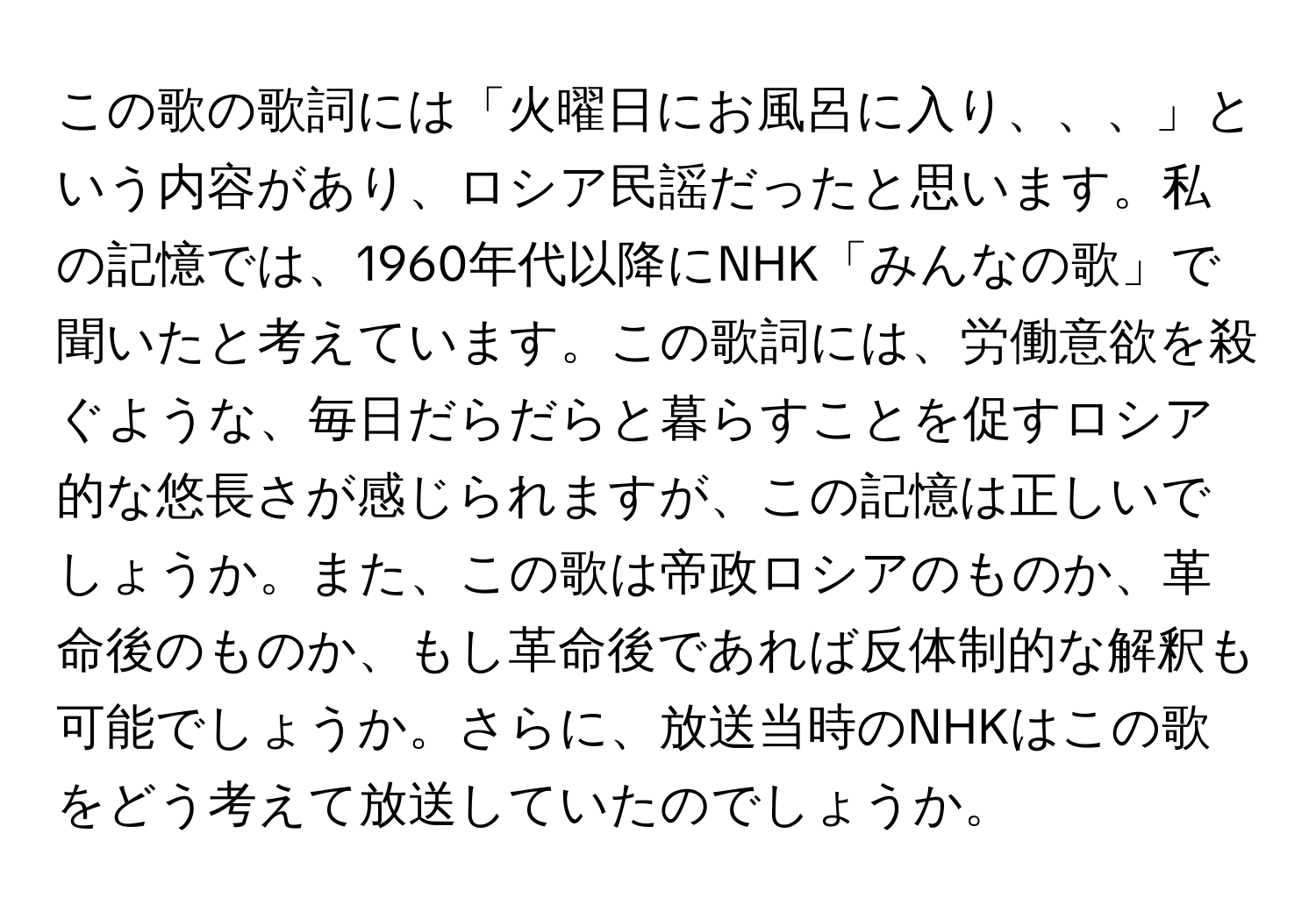 この歌の歌詞には「火曜日にお風呂に入り、、、」という内容があり、ロシア民謡だったと思います。私の記憶では、1960年代以降にNHK「みんなの歌」で聞いたと考えています。この歌詞には、労働意欲を殺ぐような、毎日だらだらと暮らすことを促すロシア的な悠長さが感じられますが、この記憶は正しいでしょうか。また、この歌は帝政ロシアのものか、革命後のものか、もし革命後であれば反体制的な解釈も可能でしょうか。さらに、放送当時のNHKはこの歌をどう考えて放送していたのでしょうか。