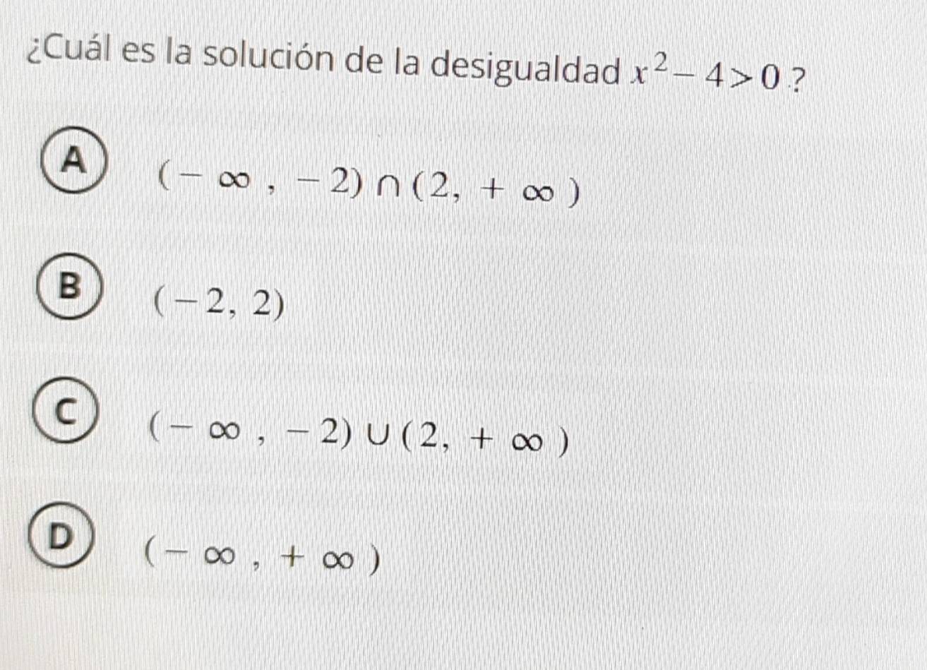 ¿Cuál es la solución de la desigualdad x^2-4>0 ?
A (-∈fty ,-2)∩ (2,+∈fty )
B (-2,2)
C (-∈fty ,-2)∪ (2,+∈fty )
D (-∈fty ,+∈fty )