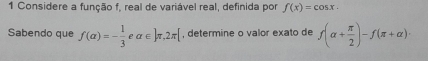 Considere a função f, real de variável real, definida por f(x)=cos x. 
Sabendo que f(alpha )=- 1/3  alpha ∈  π ,2π [ , determine o valor exato de f(alpha + π /2 )-f(π +alpha )·