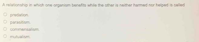 A relationship in which one organism benefits while the other is neither harmed nor helped is called
predation.
parasitism.
commensalism.
mutualism.