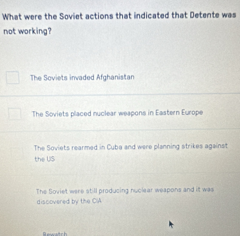 What were the Soviet actions that indicated that Detente was
not working?
The Soviets invaded Afghanistan
The Soviets placed nuclear weapons in Eastern Europe
The Soviets rearmed in Cuba and were planning strikes against
the US
The Soviet were still producing nuclear weapons and it was
discovered by the CIA
Rewatch