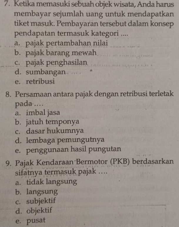 Ketika memasuki sebuah objek wisata, Anda harus
membayar sejumlah uang untuk mendapatkan
tiket masuk. Pembayaran tersebut dalam konsep
pendapatan termasuk kategori ....
a. pajak pertambahan nilai
b. pajak barang mewah
c. pajak penghasilan
d. sumbangan
e. retribusi
8. Persamaan antara pajak dengan retribusi terletak
pada …
a. imbal jasa
b. jatuh temponya
c. dasar hukumnya
d. lembaga pemungutnya
e. penggunaan hasil pungutan
9. Pajak Kendaraan Bermotor (PKB) berdasarkan
sifatnya termasuk pajak ….
a. tidak langsung
b. langsung
c. subjektif
d. objektif
e. pusat