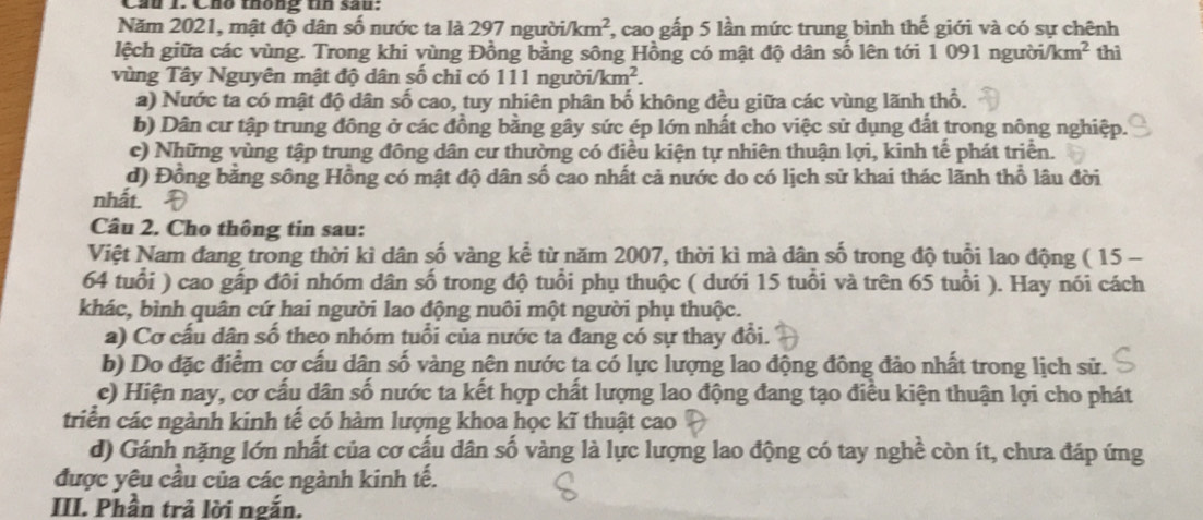 Cầu 1. Cho thông tín sau:
Năm 2021, mật độ dân số nước ta là 297 người /km^2 7, cao gấp 5 lần mức trung bình thế giới và có sự chênh
lệch giữa các vùng. Trong khi vùng Đồng bằng sông Hồng có mật độ dân số lên tới 1 091 người. km^2 thì
vùng Tây Nguyên mật độ dân số chỉ có 111 người. /km^2.
a) Nước ta có mật độ dân số cao, tuy nhiên phân bố không đều giữa các vùng lãnh thổ.
b) Dân cư tập trung đông ở các đồng bằng gây sức ép lớn nhất cho việc sử dụng đất trong nông nghiệp.
c) Những vùng tập trung đông dân cư thường có điều kiện tự nhiên thuận lợi, kinh tế phát triển.
d) Đồng bằng sông Hồng có mật độ dân số cao nhất cả nước do có lịch sử khai thác lãnh thổ lâu đời
nhất.
Câu 2. Cho thông tin sau:
Việt Nam đang trong thời kì dân số vàng kể từ năm 2007, thời kì mà dân số trong độ tuổi lao động ( 15 -
64 tuổi ) cao gấp đôi nhóm dân số trong độ tuổi phụ thuộc ( dưới 15 tuổi và trên 65 tuổi ). Hay nói cách
khác, bình quân cứ hai người lao động nuôi một người phụ thuộc.
a) Cơ cấu dân số theo nhóm tuổi của nước ta đang có sự thay đổi.
b) Do đặc điểm cợ cấu dân số vàng nên nước ta có lực lượng lao động đông đảo nhất trong lịch sử.
c) Hiện nay, cơ cấu dân số nước ta kết hợp chất lượng lao động đang tạo điều kiện thuận lợi cho phát
triển các ngành kinh tế có hàm lượng khoa học kĩ thuật cao
d) Gánh nặng lớn nhất của cơ cấu dân số vàng là lực lượng lao động có tay nghề còn ít, chưa đáp ứng
được yêu cầu của các ngành kinh tế.
III. Phần trả lời ngắn.