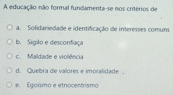 A educação não formal fundamenta-se nos critérios de
a. Solidariedade e identificação de interesses comuns
b. Sigilo e desconfiaça
c. Maldade e violência
d. Quebra de valores e imoralidade
e. Egoísmo e etnocentrismo