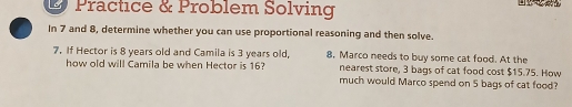 Practice & Problem Solving 
In 7 and 8, determine whether you can use proportional reasoning and then solve. 
7. If Hector is 8 years old and Camila is 3 years old, 8. Marco needs to buy some cat food. At the 
nearest store, 3 bags of cat food cost $15.75. How 
how old will Camila be when Hector is 16? much would Marco spend on 5 bags of cat food?